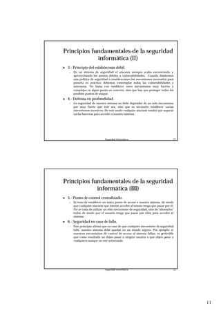 11
Seguridad Informática. 21
Principios fundamentales de la seguridad
informática (II)
♦ 3.- Principio del eslabón más débil.
– En un sistema de seguridad el atacante siempre acaba encontrando y
aprovechando los puntos débiles o vulnerabilidades. Cuando diseñemos
una política de seguridad o establezcamos los mecanismos necesarios para
ponerla en práctica, debemos contemplar todas las vulnerabilidades y
amenazas. No basta con establecer unos mecanismos muy fuertes y
complejos en algún punto en concreto, sino que hay que proteger todos los
posibles puntos de ataque.
♦ 4.- Defensa en profundidad.
– La seguridad de nuestro sistema no debe depender de un solo mecanismo
por muy fuerte que éste sea, sino que es necesario establecer varias
mecanismos sucesivos. De este modo cualquier atacante tendrá que superar
varias barreras para acceder a nuestro sistema.
Seguridad Informática. 22
Principios fundamentales de la seguridad
informática (III)
♦ 5.- Punto de control centralizado.
– Se trata de establecer un único punto de acceso a nuestro sistema, de modo
que cualquier atacante que intente acceder al mismo tenga que pasar por él.
No se trata de utilizar un sólo mecanismo de seguridad, sino de "alinearlos"
todos de modo que el usuario tenga que pasar por ellos para acceder al
sistema.
♦ 6.- Seguridad en caso de fallo.
– Este principio afirma que en caso de que cualquier mecanismo de seguridad
falle, nuestro sistema debe quedar en un estado seguro. Por ejemplo, si
nuestros mecanismos de control de acceso al sistema fallan, es preferible
que como resultado no dejen pasar a ningún usuario a que dejen pasar a
cualquiera aunque no esté autorizado.
 
