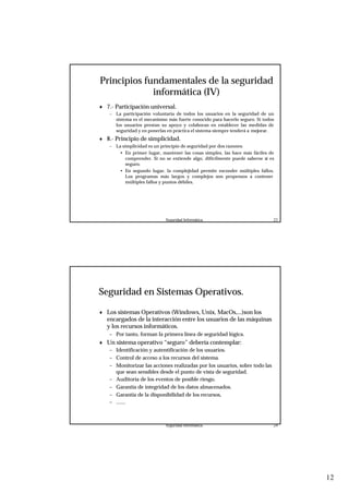 12
Seguridad Informática. 23
Principios fundamentales de la seguridad
informática (IV)
♦ 7.- Participación universal.
– La participación voluntaria de todos los usuarios en la seguridad de un
sistema es el mecanismo más fuerte conocido para hacerlo seguro. Si todos
los usuarios prestan su apoyo y colaboran en establecer las medidas de
seguridad y en ponerlas en práctica el sistema siempre tenderá a mejorar.
♦ 8.- Principio de simplicidad.
– La simplicidad es un principio de seguridad por dos razones:
• En primer lugar, mantener las cosas simples, las hace más fáciles de
comprender. Si no se entiende algo, difícilmente puede saberse si es
seguro.
• En segundo lugar, la complejidad permite esconder múltiples fallos.
Los programas más largos y complejos son propensos a contener
múltiples fallos y puntos débiles.
Seguridad Informática. 24
Seguridad en Sistemas Operativos.
♦ Los sistemas Operativos (Windows, Unix, MacOs,...)son los
encargados de la interacción entre los usuarios de las máquinas
y los recursos informáticos.
– Por tanto, forman la primera línea de seguridad lógica.
♦ Un sistema operativo “seguro” debería contemplar:
– Identificación y autentificación de los usuarios.
– Control de acceso a los recursos del sistema.
– Monitorizar las acciones realizadas por los usuarios, sobre todo las
que sean sensibles desde el punto de vista de seguridad.
– Auditoría de los eventos de posible riesgo.
– Garantía de integridad de los datos almacenados.
– Garantía de la disponibilidad de los recursos,
– .......
 