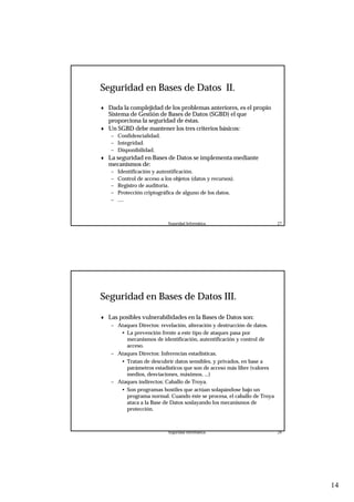 14
Seguridad Informática. 27
Seguridad en Bases de Datos II.
♦ Dada la complejidad de los problemas anteriores, es el propio
Sistema de Gestión de Bases de Datos (SGBD) el que
proporciona la seguridad de éstas.
♦ Un SGBD debe mantener los tres criterios básicos:
– Confidencialidad.
– Integridad.
– Disponibilidad.
♦ La seguridad en Bases de Datos se implementa mediante
mecanismos de:
– Identificación y autentificación.
– Control de acceso a los objetos (datos y recursos).
– Registro de auditoría.
– Protección criptográfica de alguno de los datos.
– ....
Seguridad Informática. 28
Seguridad en Bases de Datos III.
♦ Las posibles vulnerabilidades en la Bases de Datos son:
– Ataques Directos: revelación, alteración y destrucción de datos.
• La prevención frente a este tipo de ataques pasa por
mecanismos de identificación, autentificación y control de
acceso.
– Ataques Directos: Inferencias estadísticas.
• Tratan de descubrir datos sensibles, y privados, en base a
parámetros estadísticos que son de acceso más libre (valores
medios, desviaciones, máximos, ...)
– Ataques indirectos: Caballo de Troya.
• Son programas hostiles que actúan solapándose bajo un
programa normal. Cuando éste se procesa, el caballo de Troya
ataca a la Base de Datos soslayando los mecanismos de
protección.
 