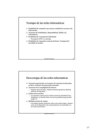 17
Seguridad Informática. 33
Ventajas de las redes informáticas
♦ Posibilidad de compartir una enorme cantidad de recursos y de
información.
♦ Aumento de la fiabilidad y disponibilidad, debido a la
redundancia.
♦ Posibilidad de computación distribuida.
– El programa SETI es un ejemplo.
♦ Posibilidad de expansión continua de forma “transparente”
(invisible) al usuario.
Seguridad Informática. 34
Desventajas de las redes informáticas
♦ Aumento espectacular en el número de usuarios involucrados,
es decir, el número de potenciales atacantes.
♦ Aumento de la complejidad del sistema:
– Distintos tipos de nodos, distintos sistemas operativos, distintas
políticas de seguridad, ....
♦ Límites desconocidos:
– La expansión continua de la red hace incierta la identidad de los
integrantes, su situación física, los nuevos problemas que pueden
surgir, etc.
♦ Múltiples puntos de ataque:
– Los ataques pueden producirse tanto en los nodos origen y destino
como en los dispositivos de encaminamiento, de transmisión, en
los nodos intermedios, ...
 