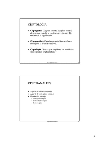 19
Seguridad Informática. 37
CRIPTOLOGIA
♦ Criptografía: (Kryptos: secreto, Graphos: escrito)
ciencia que estudia la escritura secreta, escribir
ocultando el significado.
♦ Criptoanálisis: Ciencia que estudia como hacer
inteligible la escritura secreta.
♦ Criptología: Ciencia que engloba a las anteriores,
criptografía y criptoanálisis.
Seguridad Informática. 38
CRIPTOANALISIS
♦ A partir de sólo texto cifrado.
♦ A partir de texto plano conocido
♦ Elección del mensaje
– Texto plano elegido
– Texto cifrado elegido
– Texto elegido
 