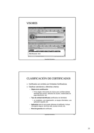 33
Seguridad Informática. 65
VISORES
Seguridad Informática. 66
CLASIFICACIÓN DE CERTIFICADOS
♦ Certificados son emitidos por Entidades Certificadoras
♦ Clasifican atendiendo a diferentes criterios:
– Objeto de la certificación
• Firma digital, intercambio de claves para confidencialidad,
identidad del usuario, atributos de usuario, credenciales de
pago electrónico, etc.
– Tipo de entidad identificada (certificados de identidad)
• un ciudadano, una organización, un equipo informático, una
aplicación (applet), etc.
– Aplicación para la que puede utilizarse el certificado. Incluye
mensajería segura, servicios web, acceso remoto, etc.
– Nivel de garantía del certificado.
 