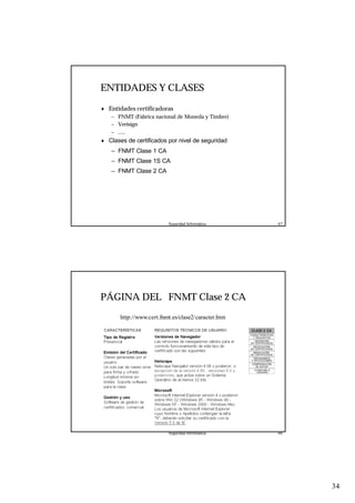 34
Seguridad Informática. 67
ENTIDADES Y CLASES
♦ Entidades certificadoras
– FNMT (Fabrica nacional de Moneda y Timbre)
– Verisign
– .....
♦ Clases de certificados por nivel de seguridad
– FNMT Clase 1 CA
– FNMT Clase 1S CA
– FNMT Clase 2 CA
Seguridad Informática. 68
PÁGINA DEL FNMT Clase 2 CA
http://www.cert.fnmt.es/clase2/caracter.htm
 