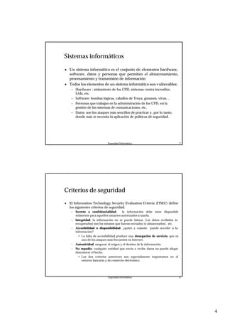 4
Seguridad Informática. 7
Sistemas informáticos
♦ Un sistema informático es el conjunto de elementos hardware,
software, datos y personas que permiten el almacenamiento,
procesamiento y transmisión de información.
♦ Todos los elementos de un sistema informático son vulnerables:
– Hardware : aislamiento de los CPD, sistemas contra incendios,
SAIs, etc.
– Software: bombas lógicas, caballos de Troya, gusanos, virus, ..
– Personas que trabajan en la administración de los CPD, en la
gestión de los sistemas de comunicaciones, etc.
– Datos: son los ataques más sencillos de practicar y, por lo tanto,
donde más se necesita la aplicación de políticas de seguridad.
Seguridad Informática. 8
Criterios de seguridad
♦ El Information Technology Security Evaluation Criteria (ITSEC) define
los siguientes criterios de seguridad:
– Secreto o confidencialidad: la información debe estar disponible
solamente para aquellos usuarios autorizados a usarla.
– Integridad: la información no se puede falsear. Los datos recibidos (o
recuperados) son los mismos que fueron enviados (o almacenados), etc.
– Accesibilidad o disponibilidad: ¿quién y cuándo puede acceder a la
información?
• La falta de accesibilidad produce una denegación de servicio, que es
uno de los ataques más frecuentes en Internet.
– Autenticidad: asegurar el origen y el destino de la información.
– No repudio: cualquier entidad que envía o recibe datos no puede alegar
desconocer el hecho.
• Los dos criterios anteriores son especialmente importantes en el
entorno bancario y de comercio electrónico.
 