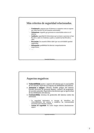 5
Seguridad Informática. 9
Más criterios de seguridad relacionados.
– Consistencia: asegurar que el sistema se comporta como se supone
que debe hacerlo con los usuarios autorizados.
– Aislamiento: impedir que personas no autorizadas entren en el
sistema.
– Auditoría: capacidad de determinar qué acciones o procesos se han
llevado a cabo en el sistema y quién y cuándo las han llevado a
cabo.
– Prevención: los usuarios deben saber que sus actividades quedan
registradas.
– Información: posibilidad de detectar comportamientos
sospechosos.
– .....
Seguridad Informática. 10
Aspectos negativos
♦ Vulnerabilidad: punto o aspecto del sistema que es susceptible
de ser atacado. Equivale al conjunto de debilidades del sistema.
♦ Amenazas o ataques (Threats): Posible peligro del sistema.
Pueden provenir de personas (hackers, crackers), de programas,
de sucesos naturales. Equivalen a los factores que se aprovechan
de las debilidades del sistema.
♦ Contramedidas: técnicas de protección del sistema contra las
amenazas.
– La seguridad informática se encarga de identificar las
vulnerabilidades del sistema y establecer las contramedidas
necesarias para intentar evitarlas.
– Axioma de seguridad: No existe ningún sistema absolutamente
seguro.
 