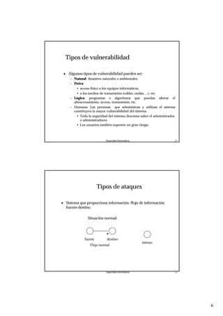 6
Seguridad Informática. 11
Tipos de vulnerabilidad
♦ Algunos tipos de vulnerabilidad pueden ser:
– Natural: desastres naturales o ambientales.
– Física:
• acceso físico a los equipos informáticos,
• a los medios de transmisión (cables, ondas, ...), etc.
– Lógica: programas o algoritmos que puedan alterar el
almacenamiento, acceso, transmisión, etc.
– Humana: Las personas que administran y utilizan el sistema
constituyen la mayor vulnerabilidad del sistema.
• Toda la seguridad del sistema descansa sobre el administrador,
o administradores.
• Los usuarios también suponen un gran riesgo.
Seguridad Informática. 12
Tipos de ataques
♦ Sistema que proporciona información: flujo de información
fuente-destino.
Situación normal:
fuente destino
Flujo normal
intruso
 