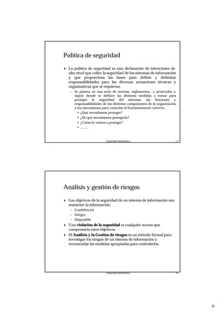 9
Seguridad Informática. 17
Política de seguridad
♦ La política de seguridad es una declaración de intenciones de
alto nivel que cubre la seguridad de los sistemas de información
y que proporciona las bases para definir y delimitar
responsabilidades para las diversas actuaciones técnicas y
organizativas que se requieran.
– Se plasma en una serie de normas, reglamentos y protocolos a
seguir donde se definen las distintas medidas a tomar para
proteger la seguridad del sistemas, las funciones y
responsabilidades de los distintos componentes de la organización
y los mecanismos para controlar el funcionamiento correcto.
• ¿Qué necesitamos proteger?
• ¿De qué necesitamos protegerlo?
• ¿Cómo lo vamos a proteger?
• .........
Seguridad Informática. 18
Análisis y gestión de riesgos
♦ Los objetivos de la seguridad de un sistema de información son
mantener la información:
– Confidencial
– Integra
– Disponible
♦ Una violación de la seguridad es cualquier suceso que
comprometa estos objetivos.
♦ El Análisis y la Gestión de riesgos es un método formal para
investigar los riesgos de un sistema de información y
recomendar las medidas apropiadas para controlarlos.
 