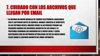 7. CUIDADO CON LOS ARCHIVOS QUE
LLEGAN POR EMAIL
• AL RECIBIR UN NUEVO MENSAJE DE CORREO ELECTRÓNICO, ANALIZARLO
CON EL ANTIVIRUS ANTES DE ABRIRLO, AUNQUE CONOZCA AL REMITENTE.
EN LOS ÚLTIMOS MESES, MUCHOS VIRUS SE ACTIVARON PORQUE LOS
USUARIOS ABRÍAN LOS ARCHIVOS ADJUNTOS DE LOS EMAILS. ES
PREFERIBLE GUARDAR LOS ARCHIVOS EN EL DISCO LOCAL Y LUEGO
RASTREARLO CON UN ANTIVIRUS ACTUALIZADO (EN VEZ DE HACER DOBLE
CLICK SOBRE EL ARCHIVO ADJUNTO DEL EMAIL ENTRANTE).
 