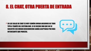 8. EL CHAT, OTRA PUERTA DE ENTRADA
• EN LAS SALAS DE CHAT ES MUY COMÚN ENVIAR ARCHIVOS DE TODO
TIPO A TRAVÉS DEL SISTEMA DDC. SI SE RECIBE UNO QUE NO SE
SOLICITÓ O DE ORIGEN DESCONOCIDO JAMÁS ACEPTARLO POR MÁS
INTERESANTE QUE PAREZCA.
 