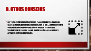 9. OTROS CONSEJOS
• HOY EN DÍA EXISTEN BUENOS ANTIVIRUS PAGOS Y GRATUITOS. EN AMBOS
CASOS SE ACTUALIZAN AUTOMÁTICAMENTE, POR LO QUE LA GRAN MAYORÍA YA
DISPONE DEL PARCHE PARA EL PELIGROSO MYDOOM EN TODAS SUS
VARIANTES. EN LA PRÓXIMA PÁGINA, UNA SELECCIÓN CON LOS MEJORES
ANTIVIRUS EN TERRA DOWNLOADS.
 