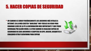 5. HACER COPIAS DE SEGURIDAD
• UN CAMINO ES SUBIR PERIÓDICAMENTE LOS ARCHIVOS MÁS VITALES A
INTERNET. EN LA WEB EXISTEN “BAULERAS” MUY FÁCILES DE USAR PARA
GUARDAR LEJOS DE LA PC LA INFORMACIÓN MÁS IMPORTANTE Y QUE PUEDE
DEVORADA POR ALGÚN VIRUS. EL OTRO CAMINO ES REALIZAR COPIAS DE
SEGURIDAD DE ESOS ARCHIVOS O CARPETAS EN ZIPS, DISCOS, DISQUETES O
CUALQUIER OTRA PLATAFORMA PARA COPIAR
 