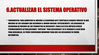6.ACTUALIZAR EL SISTEMA OPERATIVO
• FUNDAMENTAL PARA AUMENTAR AL MÁXIMO LA SEGURIDAD ANTE EVENTUALES ATAQUES VÍRICOS YA QUE
MUCHOS DE LOS GUSANOS QUE RECORREN EL MUNDO BUSCAN, ESPECIALMENTE, LOS AGUJEROS DE
SEGURIDAD DE MUCHOS DE LOS PRODUCTOS DE MICROSOFT. PARA ELLO ESTA EMPRESA OFRECE
PERIÓDICAMENTE ACTUALIZACIONES “CRÍTICAS” PARA DESCARGAR Y SI EL USUARIO EL ALGO VAGO
PARA BUSCARLAS, SE PUEDE CONFIGURAR WINDOWS PARA QUE LAS DESCARGUE EN FORMA
AUTOMÁTICA.
 