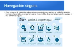Navegación segura.
●
En el momento de conectarse a Internet es conveniente que, además de cuidar los aspectos
básicos del ordenador, se tengan en cuenta otras medidas de prudencia para poder navegar de
una forma más segura:
 
