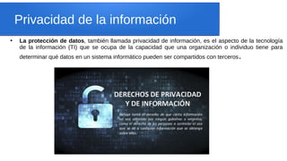 Privacidad de la información
●
La protección de datos, también llamada privacidad de información, es el aspecto de la tecnología
de la información (TI) que se ocupa de la capacidad que una organización o individuo tiene para
determinar qué datos en un sistema informático pueden ser compartidos con terceros.
 