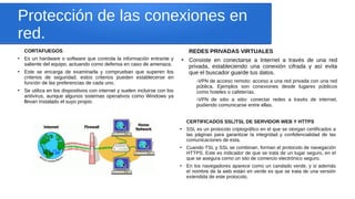 Protección de las conexiones en
red.
CORTAFUEGOS
●
Es un hardware o software que controla la información entrante y
saliente del equipo, actuando como defensa en caso de amenaza.
●
Este se encarga de examinarla y comprueban que superen los
criterios de seguridad. estos criterios pueden establecerse en
función de las preferencias de cada uno.
●
Se utiliza en los dispositivos con internet y suelen incluirse con los
antivirus, aunque algunos sistemas operativos como Windows ya
llevan instalado el suyo propio.
REDES PRIVADAS VIRTUALES
●
Consiste en conectarse a Internet a través de una red
privada, estableciendo una conexión cifrada y así evita
que el buscador guarde tus datos.
-VPN de acceso remoto: acceso a una red privada con una red
pública. Ejemplos son conexiones desde lugares públicos
como hoteles o cafeterías.
-VPN de sitio a sitio: conectar redes a través de internet,
pudiendo comunicarse entre ellas.
CERTIFICADOS SSL/TSL DE SERVIDOR WEB Y HTTPS
●
SSL es un protocolo criptográfico en el que se otorgan certificados a
las páginas para garantizar la integridad y confidencialidad de las
comunicaciones de esta.
●
Cuando TSL y SSL se combinan, forman el protocolo de navegación
HTTPS. Este es indicador de que se trata de un lugar seguro, en el
que se asegura como un sito de comercio electrónico seguro.
●
En los navegadores aparece como un candado verde, y si además
el nombre de la web están en verde es que se trata de una versión
extendida de este protocolo.
 