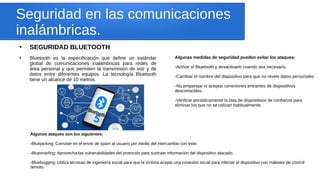 Seguridad en las comunicaciones
inalámbricas.
●
SEGURIDAD BLUETOOTH
●
Bluetooth es la especificación que define un estándar
global de comunicaciones inalámbricas para redes de
área personal y que permiten la transmisión de voz y de
datos entre diferentes equipos. La tecnología Bluetooth
tiene un alcance de 10 metros.
Algunas medidas de seguridad pueden evitar los ataques:
-Activar el Bluetooth y desactivarlo cuando sea necesario.
-Cambiar el nombre del dispositivo para que no revele datos personales.
-No emparejar ni aceptar conexiones entrantes de dispositivos
desconocidos.
-Verificar periódicamente la lista de dispositivos de confianza para
eliminar los que no se utilizan habitualmente.
Algunos ataques son los siguientes:
-Bluejacking: Consiste en el envío de spam al usuario por medio del intercambio con este.
-Bluesnarfing: Aprovecha las vulnerabilidades del protocolo para sustraer información del dispositivo atacado.
-Bluebugging: Utiliza técnicas de ingeniería social para que la víctima acepte una conexión inicial para infectar el dispositivo con malware de control
remoto.
 