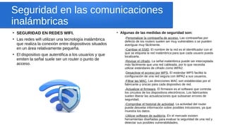Seguridad en las comunicaciones
inalámbricas
●
SEGURIDAD EN REDES WIFI.
●
Las redes wifi utilizan una tecnología inalámbrica
que realiza la conexión entre dispositivos situados
en un área relativamente pequeña.
●
El dispositivo que autentifica a los usuarios y que
emiten la señal suele ser un router o punto de
acceso.
●
Algunas de las medidas de seguridad son:
-Personalizar la contraseña de acceso. Las contraseñas por
defecto de los routers suelen ser muy vulnerables o se pueden
averiguar muy fácilmente.
-Cambiar el SSID. El nombre de la red es el identificador con el
que se etiqueta la red inalámbrica para que cada usuario pueda
localizarla.
-Revisar el cifrado. La señal inalámbrica puede ser interceptada
más fácilmente que una red cableada, por lo que necesita
utilizar estándares de cifrado como WPA2.
-Desactivar el acceso por WPS. El estándar WPS facilita la
configuración de una red segura con WPA2 a sus usuarios.
-Filtrar las MAC. Las direcciones MAC son establecidas por el
fabricante y únicas para cada dispositivo de red.
-Actualizar el firmware. El firmware es el software que controla
los circuitos de los dispositivos electrónicos. Los fabricantes
suelen liberar las actualizaciones que subsanan errores de
seguridad.
-Comprobar el historial de actividad. La actividad del router
puede desvelar información sobre posibles intrusiones, ya que
muestra los datos.
-Utilizar software de auditoría. En el mercado existen
herramientas diseñadas para evaluar la seguridad de una red y
detectar sus posibles vulnerabilidades.
 