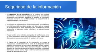 Seguridad de la información
●
La seguridad de la información es el conjunto de medidas
preventivas y reactivas de las organizaciones y de los sistemas
tecnológicos que permiten resguardar y proteger la información
buscando mantener la confidencialidad, la disponibilidad e
integridad de datos y de la misma.
●
El concepto de seguridad de la información no debe ser confundido
con el de seguridad informática, ya que este último sólo se encarga
de la seguridad en el medio informático, pero la información puede
encontrarse en diferentes medios o formas, y no solo en medios
informáticos.
●
Para el hombre como individuo, la seguridad de la información tiene
un efecto significativo respecto a su privacidad, la que puede cobrar
distintas dimensiones dependiendo de la cultura del mismo.
●
El campo de la seguridad de la información ha crecido y
evolucionado considerablemente a partir de la Segunda Guerra
Mundial, convirtiéndose en una carrera acreditada a nivel mundial.
Este campo ofrece muchas áreas de especialización, incluidos la
auditoría de sistemas de información, planificación de la continuidad
del negocio, ciencia forense digital y administración de sistemas de
gestión de seguridad, entre otros.
 