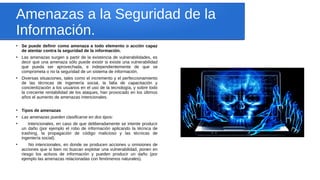 Amenazas a la Seguridad de la
Información.
●
Se puede definir como amenaza a todo elemento o acción capaz
de atentar contra la seguridad de la información.
●
Las amenazas surgen a partir de la existencia de vulnerabilidades, es
decir que una amenaza sólo puede existir si existe una vulnerabilidad
que pueda ser aprovechada, e independientemente de que se
comprometa o no la seguridad de un sistema de información.
●
Diversas situaciones, tales como el incremento y el perfeccionamiento
de las técnicas de ingeniería social, la falta de capacitación y
concientización a los usuarios en el uso de la tecnología, y sobre todo
la creciente rentabilidad de los ataques, han provocado en los últimos
años el aumento de amenazas intencionales.
●
Tipos de amenazas
●
Las amenazas pueden clasificarse en dos tipos:
●
Intencionales, en caso de que deliberadamente se intente producir
un daño (por ejemplo el robo de información aplicando la técnica de
trashing, la propagación de código malicioso y las técnicas de
ingeniería social).
●
No intencionales, en donde se producen acciones u omisiones de
acciones que si bien no buscan explotar una vulnerabilidad, ponen en
riesgo los activos de información y pueden producir un daño (por
ejemplo las amenazas relacionadas con fenómenos naturales).
 