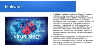 Malware
●
El malware (del inglés malicious software), programa
malicioso o programa maligno, también llamado
badware, código maligno, software malicioso, software
dañino o software malintencionado, es un tipo de
software que tiene como objetivo infiltrarse o dañar una
computadora o sistema de información. El término
malware es muy utilizado por profesionales de la
informática para referirse a una variedad de software
hostil, intrusivo o molesto. Antes de que el término
malware fuera acuñado por Yisrael Radai en 1990, el
software malicioso se agrupaba bajo el término «virus
informático».
●
Un software se cataloga como un programa malicioso
en función de los efectos que provoque en un
computador. El malware no es lo mismo que «software
defectuoso»; este último contiene errores peligrosos,
pero no de forma intencionada.
 
