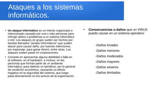 Ataques a los sistemas
informáticos.
●
Un ataque informático es un intento organizado e
intencionado causado por una o más personas para
infringir daños o problemas a un sistema informático
o red. Los ataques en grupo suelen ser hechos por
bandas llamados "piratas informáticos" que suelen
atacar para causar daño, por buenas intenciones,
por espionaje, para ganar dinero, entre otras. Los
ataques suelen pasar en corporaciones.
●
Consiste en aprovechar alguna debilidad o falla en
el software, en el hardware, e incluso, en las
personas que forman parte de un ambiente
informático; para obtener un beneficio, por lo general
de condición económica, causando un efecto
negativo en la seguridad del sistema, que luego
pasa directamente en los activos de la organización.
●
Consecuencias o daños que un VIRUS
puede causar en un sistema operativo:
-Daños triviales
-Daños menores
-Daños moderados
-Daños mayores
-Daños severos
-Daños ilimitados
 