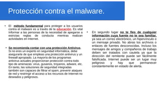 Protección contra el malware.
●
El método fundamental para proteger a los usuarios
contra el malware es a través de la educación. Es vital
Informar a las personas de la necesidad de apegarse a
estrictas reglas de conducta mientras realizan
actividades en Internet.
●
Se recomienda contar con una protección Antivirus.
Si no eres un experto en seguridad informática, debe
asegurarte de que empleas una protección antivirus y un
firewall apropiado. La mayoría de los programas
antivirus actuales proporcionan protección contra todo
tipo de amenazas: virus, gusanos, troyanos, adware, etc.
En tanto, las soluciones de seguridad integradas
también son capaces de filtrar el spam, prevenir ataques
de red y restringir el acceso a los recursos de Internet no
deseados y peligrosos.
●
En segundo lugar no te fíes de cualquier
información cuya fuente no te sea familiar,
ya sea un correo electrónico, un hipervínculo o
un mensaje privado. No abras los archivos o
enlaces de fuentes desconocidas. Incluso los
mensajes de amigos y compañeros de trabajo
deben ser tratados con cautela ya que la
dirección del remitente puede ser fácilmente
falsificada. Internet puede ser un lugar muy
peligroso y hay que permanecer
constantemente en estado de alerta.
 