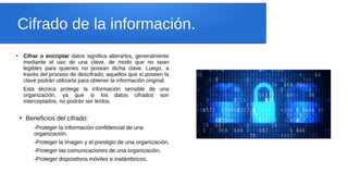 Cifrado de la información.
●
Cifrar o encriptar datos significa alterarlos, generalmente
mediante el uso de una clave, de modo que no sean
legibles para quienes no posean dicha clave. Luego, a
través del proceso de descifrado, aquellos que sí poseen la
clave podrán utilizarla para obtener la información original.
Esta técnica protege la información sensible de una
organización, ya que si los datos cifrados son
interceptados, no podrán ser leídos.
●
Beneficios del cifrado:
-Proteger la información confidencial de una
organización.
-Proteger la imagen y el prestigio de una organización.
-Proteger las comunicaciones de una organización.
-Proteger dispositivos móviles e inalámbricos.
 