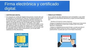 Firma electrónica y certificado
digital.
●
CERTIFICADO DIGITAL
●
Se entiende por certificado digital el documento a través del cual
se identifica a una persona en Internet. El sistema basado en la
firma electrónica en el citado documento permite reconocer al
usuario que esté usando el certificado de manera inmediata. El
DNI es un ejemplo de este tipo de certificados. Para mayor
seguridad cuentan con dos claves: una de dominio público, en la
que aparecen todos los datos de usuario y se encuentra firmado
por una autoridad competente de certificación y otra privada, que
es asignada cuando creas el documento y con la que debe
realizarse la firma electrónica.
●
FIRMA ELECTRÓNICA
es un conjunto de datos electrónicos que acompañan o que están
asociados a un documento electrónico y cuyas funciones básicas
son:
- Identificar al firmante de manera inequívoca.
-Asegurar la integridad del documento firmado. Asegura que el documento
firmado es exactamente el mismo que el original y que no ha sufrido
alteración o manipulación
- Asegurar la integridad del documento firmado. Los datos que utiliza el
firmante para realizar la firma son únicos y exclusivos y, por tanto,
posteriormente, no puede decir que no ha firmado el documento
 