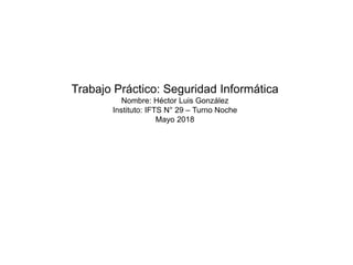 Trabajo Práctico: Seguridad Informática
Nombre: Héctor Luis González
Instituto: IFTS N° 29 – Turno Noche
Mayo 2018
 