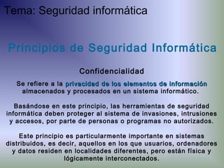 Principios de Seguridad Informática
Confidencialidad
Se refiere a la privacidadprivacidad de los elementos de informaciónde los elementos de información
almacenados y procesados en un sistema informático.
Basándose en este principio, las herramientas de seguridad
informática deben proteger al sistema de invasiones, intrusiones
y accesos, por parte de personas o programas no autorizados.
Este principio es particularmente importante en sistemas
distribuidos, es decir, aquellos en los que usuarios, ordenadores
y datos residen en localidades diferentes, pero están física y
lógicamente interconectados.
Tema: Seguridad informática
 