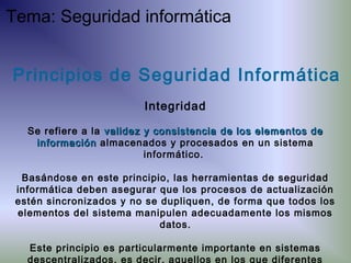 Principios de Seguridad Informática
Integridad
Se refiere a la validez y consistenciavalidez y consistencia de los elementos dede los elementos de
informacióninformación almacenados y procesados en un sistema
informático.
Basándose en este principio, las herramientas de seguridad
informática deben asegurar que los procesos de actualización
estén sincronizados y no se dupliquen, de forma que todos los
elementos del sistema manipulen adecuadamente los mismos
datos.
Este principio es particularmente importante en sistemas
descentralizados, es decir, aquellos en los que diferentes
Tema: Seguridad informática
 