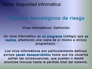Factores tecnológicos de riesgo
Virus informáticos: Definición
Un virus informático es un programaes un programa (código) que sese
replicareplica, añadiendo una copia de sí mismo a otro(s)
programa(s).
Los virus informáticos son particularmente dañinos
porque pasan desapercibidospasan desapercibidos hasta que los usuarios
sufren las consecuencias, que pueden ir desde
anuncios inocuos hasta la pérdida total del sistema.
Tema: Seguridad informática
 