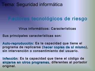 Factores tecnológicos de riesgo
Virus informáticos: Características
Sus principales características son:
Auto-reproducciónAuto-reproducción: Es la capacidad que tiene el
programa de replicarse ( hacer copias de sí mismohacer copias de sí mismo),
sin intervención o consentimiento del usuario.
InfecciónInfección: Es la capacidad que tiene el código de
alojarse en otros programasalojarse en otros programas, diferentes al portador
original.
Tema: Seguridad informática
 