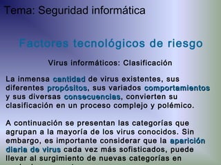 La inmensa cantidadcantidad de virus existentes, sus
diferentes propósitospropósitos, sus variados comportamientoscomportamientos
y sus diversas consecuenciasconsecuencias, convierten su
clasificación en un proceso complejo y polémico.
A continuación se presentan las categorías que
agrupan a la mayoría de los virus conocidos. Sin
embargo, es importante considerar que la apariciónaparición
diaria de virusdiaria de virus cada vez más sofisticados, puede
llevar al surgimiento de nuevas categorías en
Factores tecnológicos de riesgo
Virus informáticos: Clasificación
Tema: Seguridad informática
 