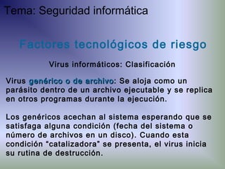 Virus genérico o de archivogenérico o de archivo: Se aloja como un
parásito dentro de un archivo ejecutable y se replica
en otros programas durante la ejecución.
Los genéricos acechan al sistema esperando que se
satisfaga alguna condición (fecha del sistema o
número de archivos en un disco). Cuando esta
condición “catalizadora” se presenta, el virus inicia
su rutina de destrucción.
Factores tecnológicos de riesgo
Virus informáticos: Clasificación
Tema: Seguridad informática
 