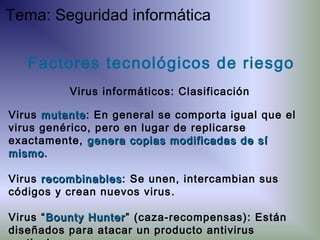 Virus mutantemutante: En general se comporta igual que el
virus genérico, pero en lugar de replicarse
exactamente, genera copias modificadas de sígenera copias modificadas de sí
mismomismo.
Virus recombinablesrecombinables: Se unen, intercambian sus
códigos y crean nuevos virus.
Virus “Bounty HunterBounty Hunter” (caza-recompensas): Están
diseñados para atacar un producto antivirus
Factores tecnológicos de riesgo
Virus informáticos: Clasificación
Tema: Seguridad informática
 