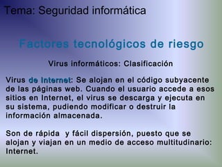 Virus de Internetde Internet: Se alojan en el código subyacente
de las páginas web. Cuando el usuario accede a esos
sitios en Internet, el virus se descarga y ejecuta en
su sistema, pudiendo modificar o destruir la
información almacenada.
Son de rápida y fácil dispersión, puesto que se
alojan y viajan en un medio de acceso multitudinario:
Internet.
Factores tecnológicos de riesgo
Virus informáticos: Clasificación
Tema: Seguridad informática
 