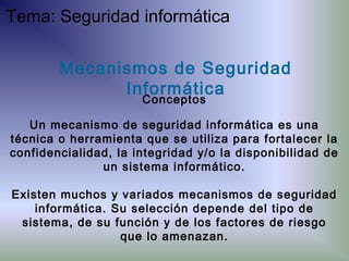 Un mecanismo de seguridad informática es una
técnica o herramienta que se utiliza para fortalecer la
confidencialidad, la integridad y/o la disponibilidad de
un sistema informático.
Existen muchos y variados mecanismos de seguridad
informática. Su selección depende del tipo de
sistema, de su función y de los factores de riesgo
que lo amenazan.
Mecanismos de Seguridad
Informática
Conceptos
Tema: Seguridad informática
 