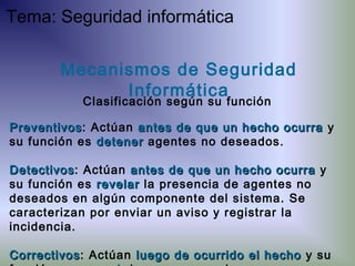 PreventivosPreventivos: Actúan antes de que un hecho ocurraantes de que un hecho ocurra y
su función es detenerdetener agentes no deseados.
DetectivosDetectivos: Actúan antes de que un hecho ocurraantes de que un hecho ocurra y
su función es revelarrevelar la presencia de agentes no
deseados en algún componente del sistema. Se
caracterizan por enviar un aviso y registrar la
incidencia.
CorrectivosCorrectivos: Actúan luego de ocurrido el hecholuego de ocurrido el hecho y su
Mecanismos de Seguridad
Informática
Clasificación según su función
Tema: Seguridad informática
 