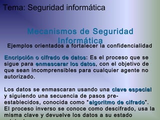Encripción o cifrado de datosEncripción o cifrado de datos: Es el proceso que se
sigue para enmascarar los datosenmascarar los datos, con el objetivo de
que sean incomprensibles para cualquier agente no
autorizado.
Los datos se enmascaran usando una clave especialclave especial
y siguiendo una secuencia de pasos pre-
establecidos, conocida como “ algoritmo de cifradoalgoritmo de cifrado”.
El proceso inverso se conoce como descifrado, usa la
misma clave y devuelve los datos a su estado
Mecanismos de Seguridad
Informática
Ejemplos orientados a fortalecer la confidencialidad
Tema: Seguridad informática
 