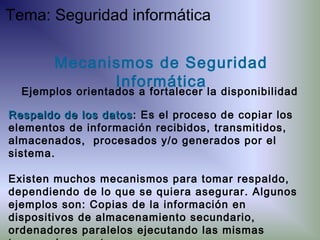 Respaldo de los datosRespaldo de los datos: Es el proceso de copiar los
elementos de información recibidos, transmitidos,
almacenados, procesados y/o generados por el
sistema.
Existen muchos mecanismos para tomar respaldo,
dependiendo de lo que se quiera asegurar. Algunos
ejemplos son: Copias de la información en
dispositivos de almacenamiento secundario,
ordenadores paralelos ejecutando las mismas
Mecanismos de Seguridad
Informática
Ejemplos orientados a fortalecer la disponibilidad
Tema: Seguridad informática
 