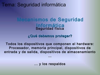 ¿Qué debemos proteger?¿Qué debemos proteger?
Todos los dispositivos que componen el hardware:
Procesador, memoria principal, dispositivos de
entrada y de salida, dispositivos de almacenamiento
…
... y los respaldos
Mecanismos de Seguridad
Informática
Seguridad física
Tema: Seguridad informática
 