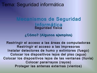 ¿Cómo? (Algunos ejemplos)¿Cómo? (Algunos ejemplos)
Restringir el acceso a las áreas de computadoras
Restringir el acceso a las impresoras
Instalar detectores de humo y extintores (fuego)
Colocar los dispositivos lejos del piso (agua)
Colocar los dispositivos lejos de las ventanas (lluvia)
Colocar pararrayos (rayos)
Proteger las antenas externas (vientos)
Mecanismos de Seguridad
Informática
Seguridad física
Tema: Seguridad informática
 