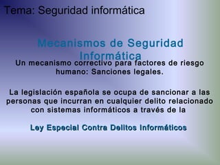 La legislación española se ocupa de sancionar a las
personas que incurran en cualquier delito relacionado
con sistemas informáticos a través de la
Ley Especial Contra Delitos InformáticosLey Especial Contra Delitos Informáticos
Mecanismos de Seguridad
Informática
Un mecanismo correctivo para factores de riesgo
humano: Sanciones legales.
Tema: Seguridad informática
 