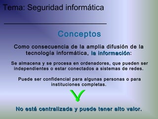 Conceptos
Se almacena y se procesa en ordenadores, que pueden ser
independientes o estar conectados a sistemas de redes.
Puede ser confidencial para algunas personas o para
instituciones completas.
Como consecuencia de la amplia difusión de la
tecnología informática, la informaciónla información:
No está centralizada y puede tener alto valor.No está centralizada y puede tener alto valor.
Tema: Seguridad informática
 