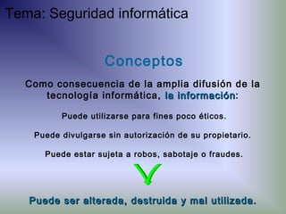 Puede ser alterada, destruida y mal utilizada.Puede ser alterada, destruida y mal utilizada.
Puede utilizarse para fines poco éticos.
Puede divulgarse sin autorización de su propietario.
Puede estar sujeta a robos, sabotaje o fraudes.
Conceptos
Como consecuencia de la amplia difusión de la
tecnología informática, la informaciónla información:
Tema: Seguridad informática
 