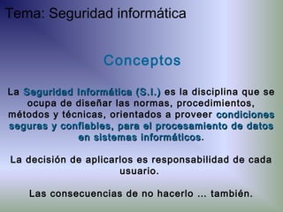 Conceptos
La Seguridad Informática (S.I.)Seguridad Informática (S.I.) es la disciplina que se
ocupa de diseñar las normas, procedimientos,
métodos y técnicas, orientados a proveer condicionescondiciones
seguras y confiables, para el procesamiento de datosseguras y confiables, para el procesamiento de datos
en sistemas informáticosen sistemas informáticos.
La decisión de aplicarlos es responsabilidad de cada
usuario.
Las consecuencias de no hacerlo … también.
Tema: Seguridad informática
 