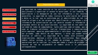 Seguridad en redes
Seguridad Informática
Gestión de seguridad
Seguridad en redes
Seguridad de Apps
Informática
Leyes de privacidad
Inicio
La seguridad de redes consiste en las políticas y prácticas adoptadas
para prevenir y supervisar el acceso no autorizado, el uso indebido, la
modificación o la denegación de una red informática y sus recursos
accesibles. La seguridad de redes involucra la autorización del acceso
a datos en la red, que es controlada por el administrador de red. Los
usuarios eligen o se les asigna una identificación y contraseña u otra
información de autenticación que les permite acceder a información y
programas dentro de sus autorizaciones. La seguridad de red cubre una
variedad de redes de computadoras, tanto públicas como privadas, que se
usan en trabajos cotidianos; realizar transacciones y comunicaciones
entre empresas, agencias gubernamentales e individuos. Las redes pueden
ser privadas, como dentro de una empresa, y otras que pueden estar
abiertas al público. La seguridad de la redes está presente en
organizaciones, empresas y otros tipos de instituciones. Hace como su
nombre indica: protege la red, además de proteger y supervisar las
operaciones que se realizan. La forma más común y simple de proteger un
recurso de red es asignándole un nombre único y la contraseña
correspondiente.
 