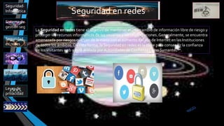 Seguridad en redes
Sistema de
gestión seg
Leyes de
privacidad
Seguridad
en app
Informatica
Seguridad
en redes
Seguridad
Informática
La Seguridad en redes tiene el objetivo de mantener el intercambio de información libre de riesgo y
proteger los recursos informáticos de los usuarios y las Organizaciones. Generalmente, se encuentra
amenazada por riesgos que van de la mano con el aumento del uso de Internet en las Instituciones
de todos los ámbitos. De esta forma, la Seguridad en redes es la clave para conseguir la confianza
de los visitantes web y está avalada por Autoridades de Confianza como Symantec™.
 
