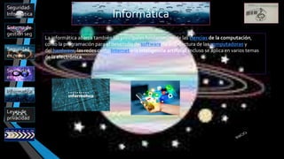 Informática
Sistema de
gestión seg
Leyes de
privacidad
Seguridad
en app
Informatica
Seguridad
en redes
Seguridad
Informática
La informática abarca también los principales fundamentos de las ciencias de la computación,
como la programación para el desarrollo de software, la arquitectura de las computadoras y
del hardware, las redes como Internet y la inteligencia artificial. Incluso se aplica en varios temas
de la electrónica.
 